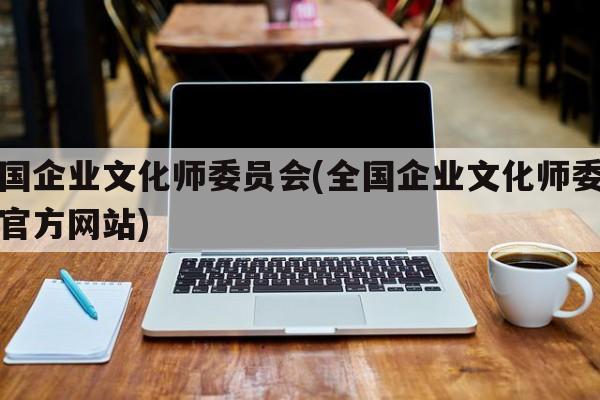 全国企业文化师委员会(全国企业文化师委员会官方网站)